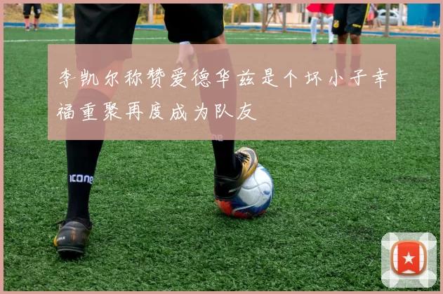 李凯尔称赞爱德华兹是个坏小子幸福重聚再度成为队友