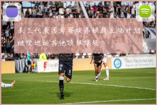 米兰代表团考察埃弗顿新主场计划继续巡访其他顶级球场